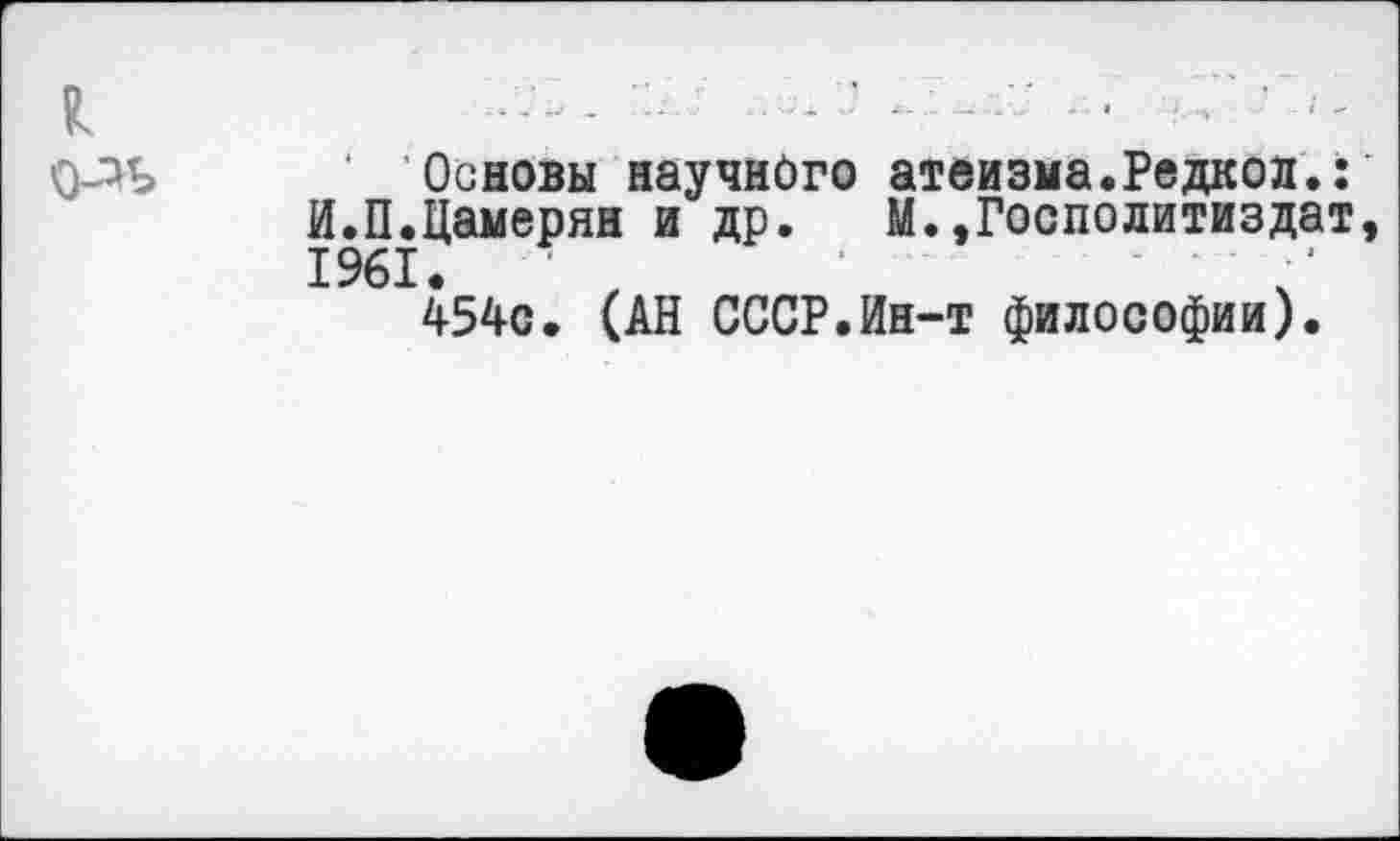 ﻿Основы научного атеизма.Редкол.: И.П.Цамерян и др. М.»Госполитиздат 1961. ■ "
454с. (АН СССР.Ин-т философии).